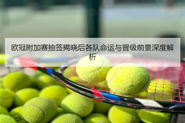 欧冠附加赛抽签揭晓后各队命运与晋级前景深度解析